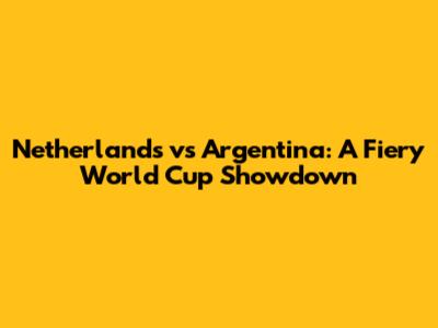 Netherlands vs Argentina: A Fiery World Cup Showdown