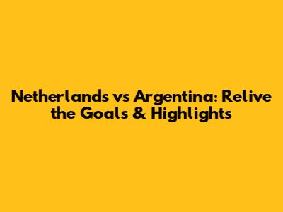 Netherlands vs Argentina: Relive the Goals & Highlights