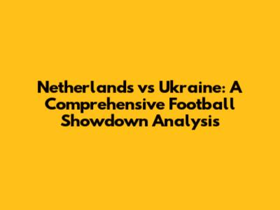 Netherlands vs Ukraine: A Comprehensive Football Showdown Analysis