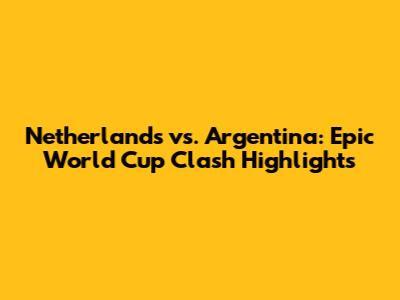 Netherlands vs. Argentina: Epic World Cup Clash Highlights