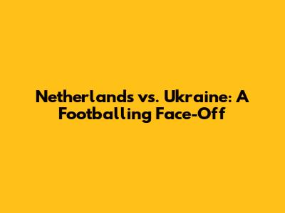 Netherlands vs. Ukraine: A Footballing Face-Off