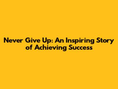 Never Give Up: An Inspiring Story of Achieving Success