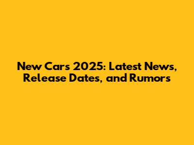 New Cars 2025: Latest News, Release Dates, and Rumors