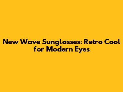 New Wave Sunglasses: Retro Cool for Modern Eyes