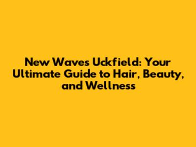 New Waves Uckfield: Your Ultimate Guide to Hair, Beauty, and Wellness