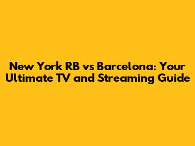 New York RB vs Barcelona: Your Ultimate TV and Streaming Guide