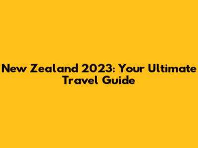 New Zealand 2023: Your Ultimate Travel Guide