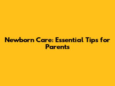 Newborn Care: Essential Tips for Parents