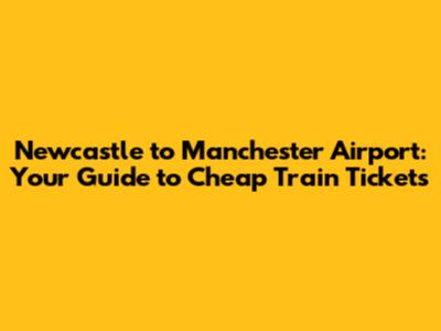 Newcastle to Manchester Airport: Your Guide to Cheap Train Tickets