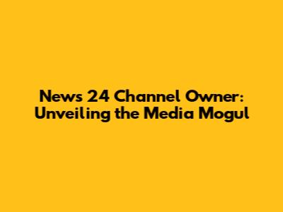 News 24 Channel Owner: Unveiling the Media Mogul