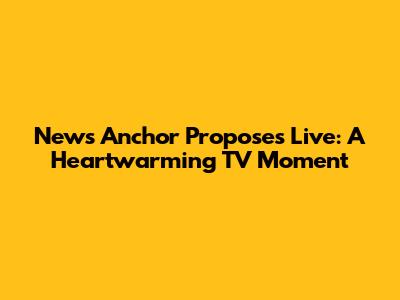 News Anchor Proposes Live: A Heartwarming TV Moment