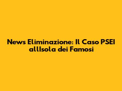 News Eliminazione: Il Caso PSEI all'Isola dei Famosi