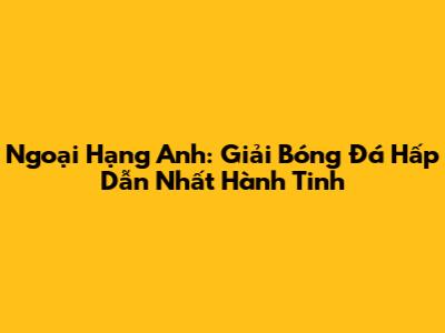 Ngoại Hạng Anh: Giải Bóng Đá Hấp Dẫn Nhất Hành Tinh