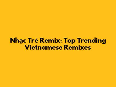 Nhạc Trẻ Remix: Top Trending Vietnamese Remixes