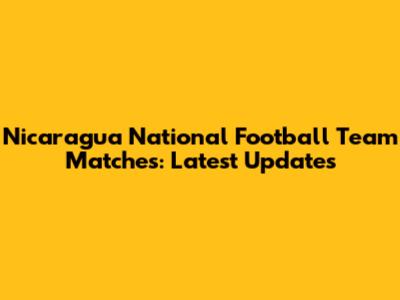 Nicaragua National Football Team Matches: Latest Updates
