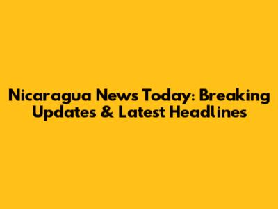 Nicaragua News Today: Breaking Updates & Latest Headlines