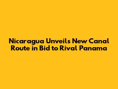 Nicaragua Unveils New Canal Route in Bid to Rival Panama