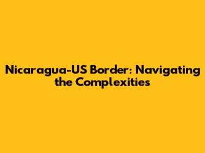Nicaragua-US Border: Navigating the Complexities