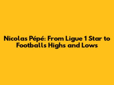 Nicolas Pépé: From Ligue 1 Star to Football's Highs and Lows