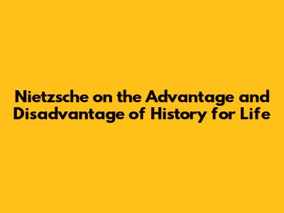 Nietzsche on the Advantage and Disadvantage of History for Life