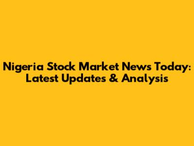 Nigeria Stock Market News Today: Latest Updates & Analysis