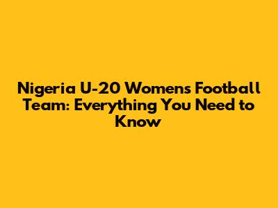 Nigeria U-20 Women's Football Team: Everything You Need to Know