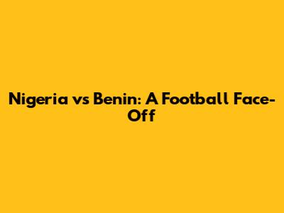Nigeria vs Benin: A Football Face-Off