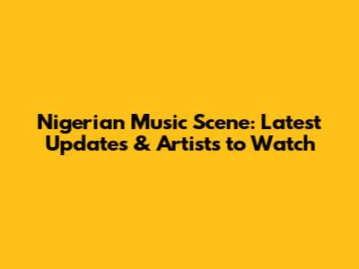 Nigerian Music Scene: Latest Updates & Artists to Watch