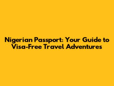 Nigerian Passport: Your Guide to Visa-Free Travel Adventures