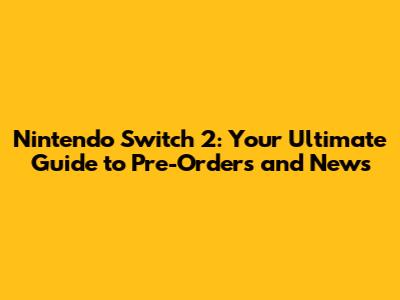 Nintendo Switch 2: Your Ultimate Guide to Pre-Orders and News