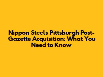 Nippon Steel's Pittsburgh Post-Gazette Acquisition: What You Need to Know