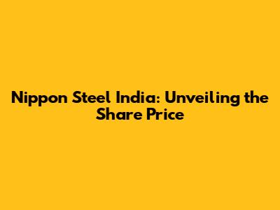 Nippon Steel India: Unveiling the Share Price