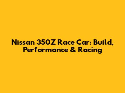 Nissan 350Z Race Car: Build, Performance & Racing