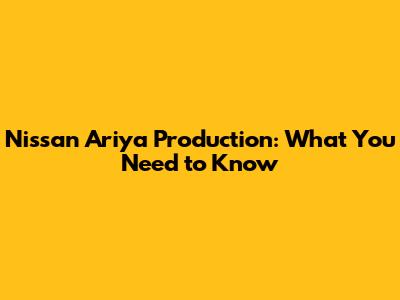 Nissan Ariya Production: What You Need to Know