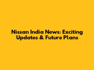 Nissan India News: Exciting Updates & Future Plans