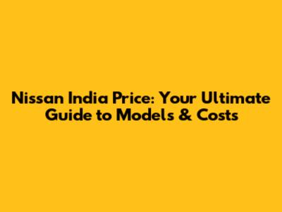 Nissan India Price: Your Ultimate Guide to Models & Costs