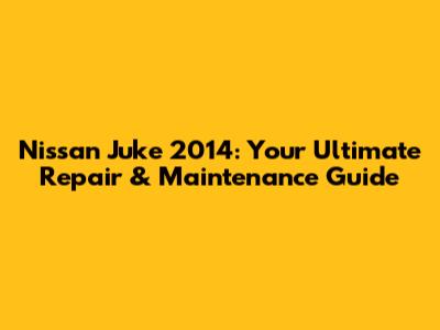 Nissan Juke 2014: Your Ultimate Repair & Maintenance Guide