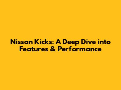 Nissan Kicks: A Deep Dive into Features & Performance