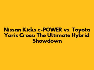 Nissan Kicks e-POWER vs. Toyota Yaris Cross: The Ultimate Hybrid Showdown