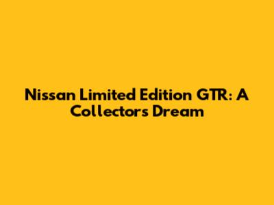 Nissan Limited Edition GTR: A Collector's Dream