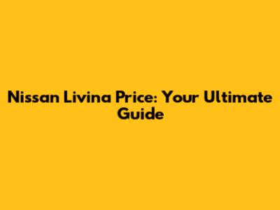 Nissan Livina Price: Your Ultimate Guide