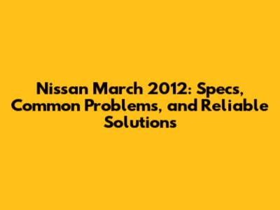 Nissan March 2012: Specs, Common Problems, and Reliable Solutions