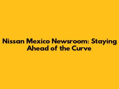 Nissan Mexico Newsroom: Staying Ahead of the Curve