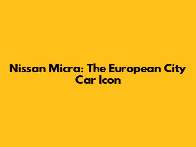 Nissan Micra: The European City Car Icon