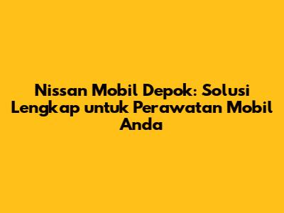 Nissan Mobil Depok: Solusi Lengkap untuk Perawatan Mobil Anda