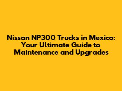 Nissan NP300 Trucks in Mexico: Your Ultimate Guide to Maintenance and Upgrades