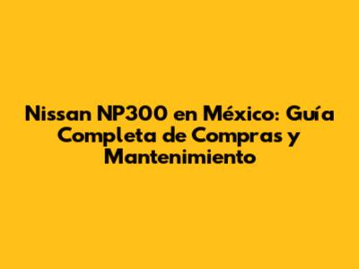 Nissan NP300 en México: Guía Completa de Compras y Mantenimiento