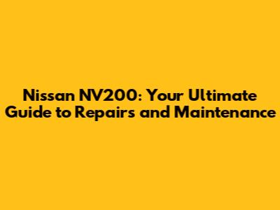 Nissan NV200: Your Ultimate Guide to Repairs and Maintenance