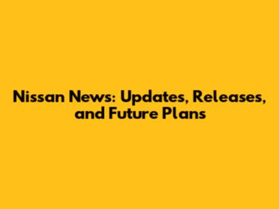 Nissan News: Updates, Releases, and Future Plans