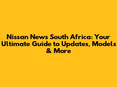 Nissan News South Africa: Your Ultimate Guide to Updates, Models & More
